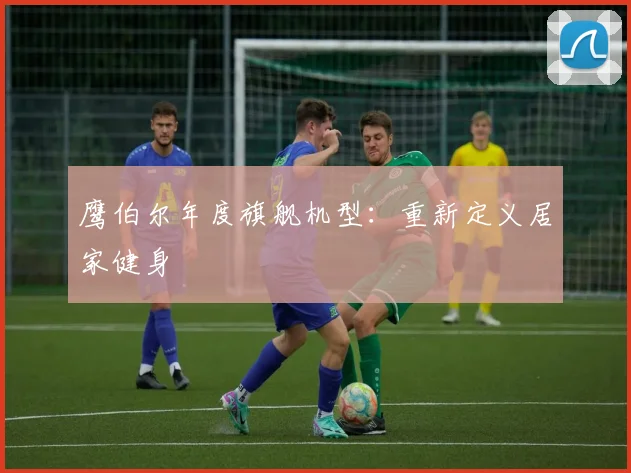 鹰伯尔年度旗舰机型：重新定义居家健身