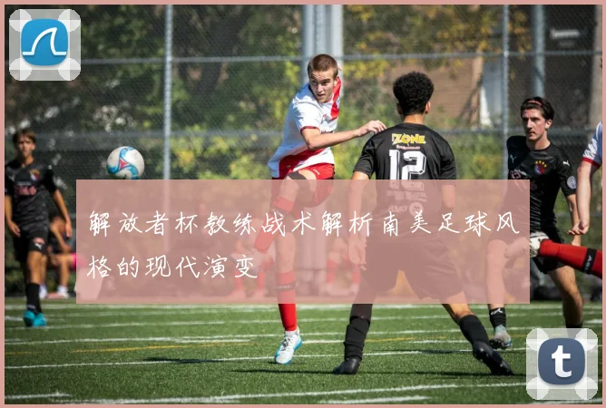 解放者杯教练战术解析南美足球风格的现代演变