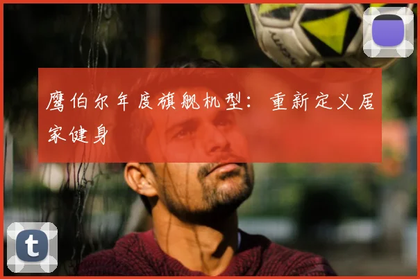 鹰伯尔年度旗舰机型：重新定义居家健身